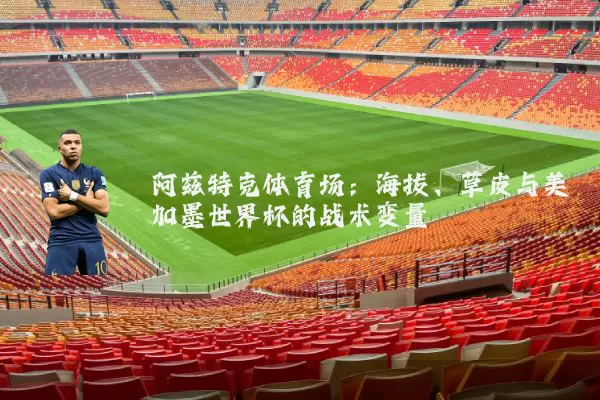 阿兹特克体育场:海拔、草皮与美加墨世界杯的战术变量